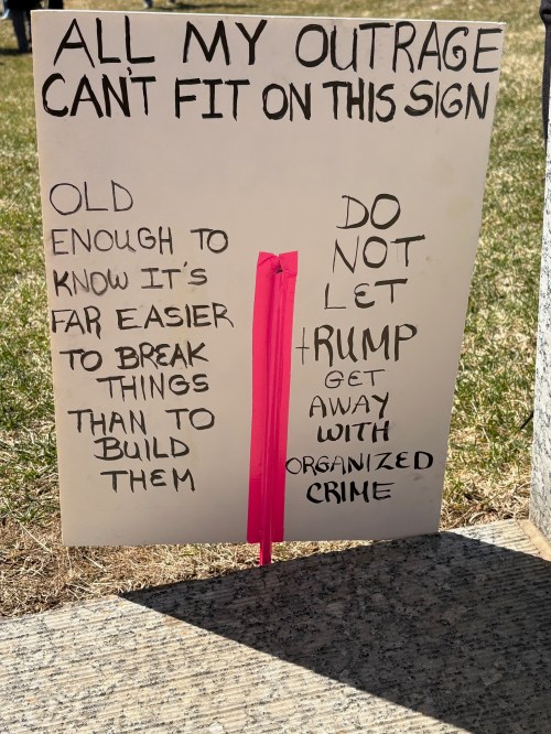 Protest sign: all my outrage can't fit on this sign: Old enough to know it's far easier to break things than to build them. Do not let Trump get away with organized crime.
